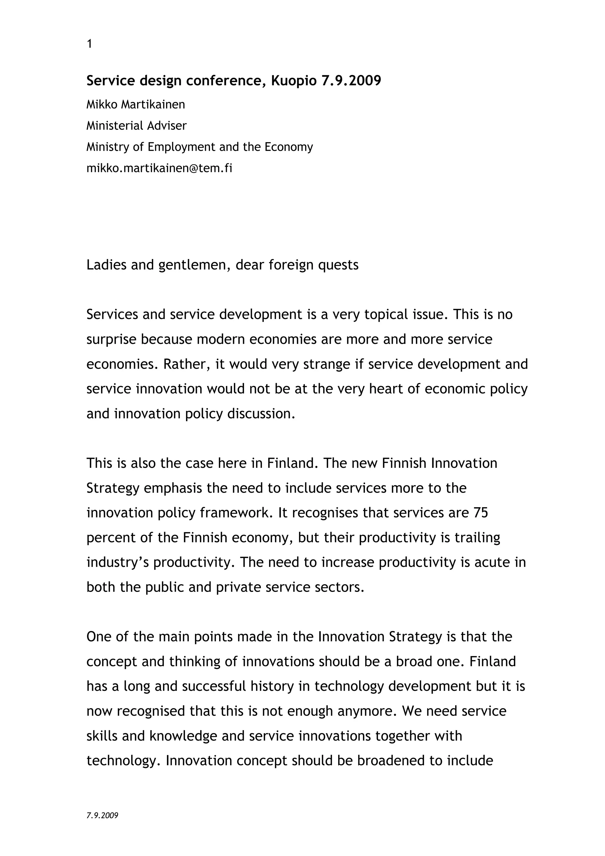 1


Service design conference, Kuopio 7.9.2009
Mikko Martikainen
Ministerial Adviser
Ministry of Employment and the Economy
mikko.martikainen@tem.fi




Ladies and gentlemen, dear foreign quests


Services and service development is a very topical issue. This is no
surprise because modern economies are more and more service
economies. Rather, it would very strange if service development and
service innovation would not be at the very heart of economic policy
and innovation policy discussion.


This is also the case here in Finland. The new Finnish Innovation
Strategy emphasis the need to include services more to the
innovation policy framework. It recognises that services are 75
percent of the Finnish economy, but their productivity is trailing
industry’s productivity. The need to increase productivity is acute in
both the public and private service sectors.


One of the main points made in the Innovation Strategy is that the
concept and thinking of innovations should be a broad one. Finland
has a long and successful history in technology development but it is
now recognised that this is not enough anymore. We need service
skills and knowledge and service innovations together with
technology. Innovation concept should be broadened to include


7.9.2009
 