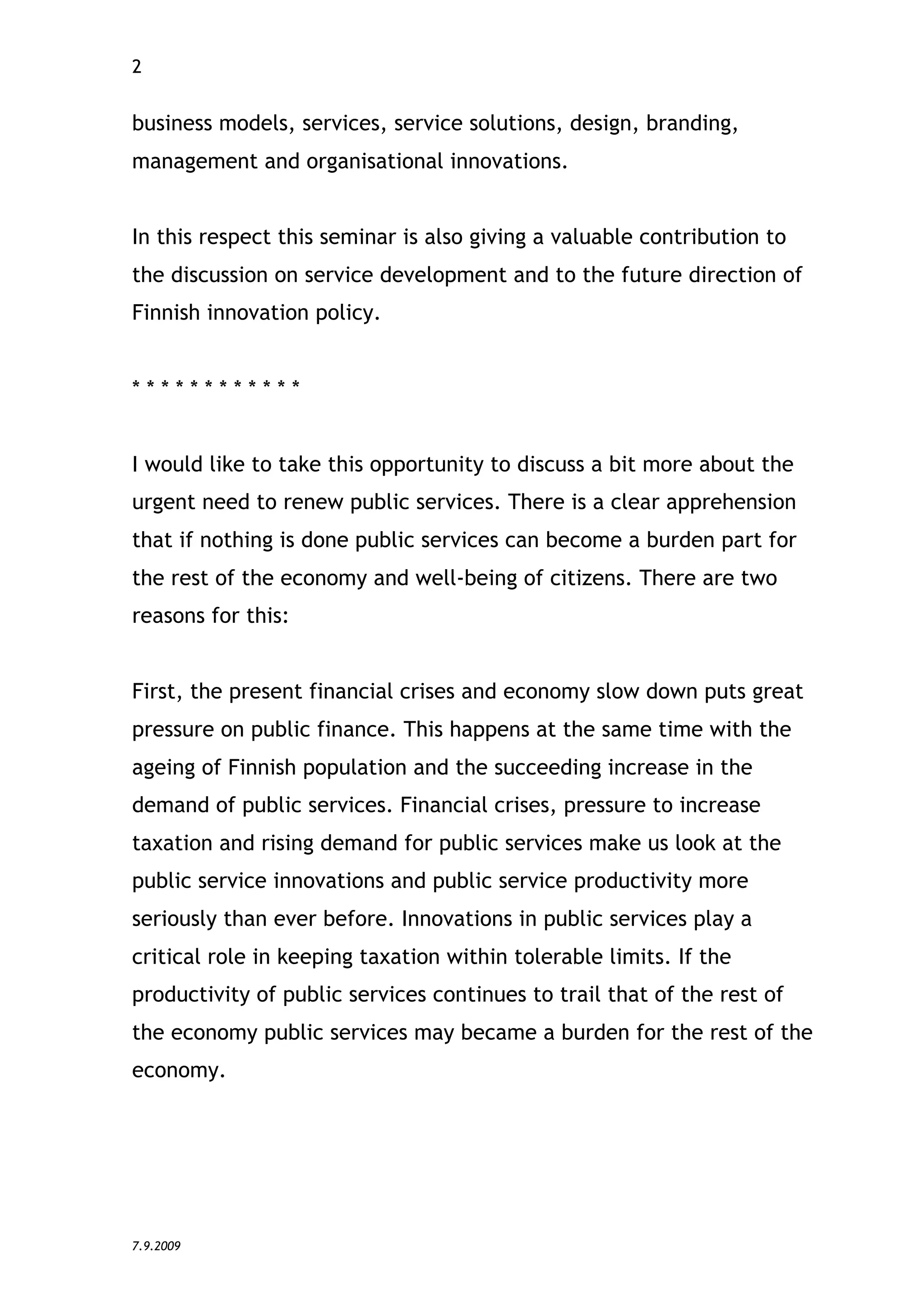 2


business models, services, service solutions, design, branding,
management and organisational innovations.


In this respect this seminar is also giving a valuable contribution to
the discussion on service development and to the future direction of
Finnish innovation policy.


************


I would like to take this opportunity to discuss a bit more about the
urgent need to renew public services. There is a clear apprehension
that if nothing is done public services can become a burden part for
the rest of the economy and well-being of citizens. There are two
reasons for this:


First, the present financial crises and economy slow down puts great
pressure on public finance. This happens at the same time with the
ageing of Finnish population and the succeeding increase in the
demand of public services. Financial crises, pressure to increase
taxation and rising demand for public services make us look at the
public service innovations and public service productivity more
seriously than ever before. Innovations in public services play a
critical role in keeping taxation within tolerable limits. If the
productivity of public services continues to trail that of the rest of
the economy public services may became a burden for the rest of the
economy.




7.9.2009
 