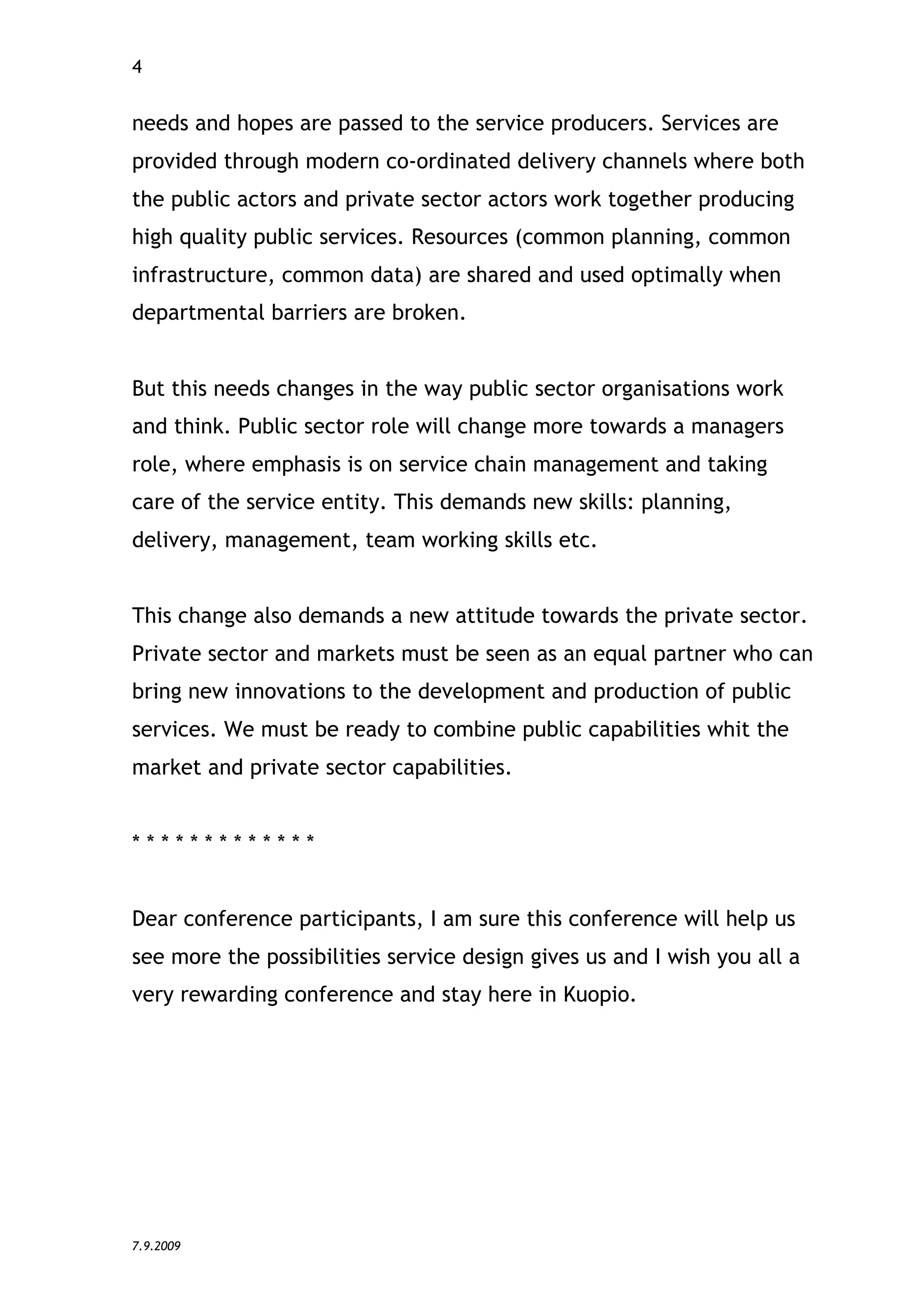 4


needs and hopes are passed to the service producers. Services are
provided through modern co-ordinated delivery channels where both
the public actors and private sector actors work together producing
high quality public services. Resources (common planning, common
infrastructure, common data) are shared and used optimally when
departmental barriers are broken.


But this needs changes in the way public sector organisations work
and think. Public sector role will change more towards a managers
role, where emphasis is on service chain management and taking
care of the service entity. This demands new skills: planning,
delivery, management, team working skills etc.


This change also demands a new attitude towards the private sector.
Private sector and markets must be seen as an equal partner who can
bring new innovations to the development and production of public
services. We must be ready to combine public capabilities whit the
market and private sector capabilities.


*************


Dear conference participants, I am sure this conference will help us
see more the possibilities service design gives us and I wish you all a
very rewarding conference and stay here in Kuopio.




7.9.2009
 