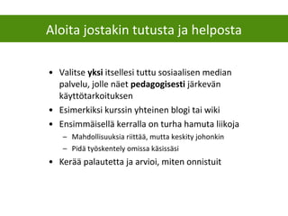 • Valitse yksi itsellesi tuttu sosiaalisen median
palvelu, jolle näet pedagogisesti järkevän
käyttötarkoituksen
• Esimerkiksi kurssin yhteinen blogi tai wiki
• Ensimmäisellä kerralla on turha hamuta liikoja
– Mahdollisuuksia riittää, mutta keskity johonkin
– Pidä työskentely omissa käsissäsi
• Kerää palautetta ja arvioi, miten onnistuit
Aloita jostakin tutusta ja helposta
 