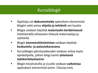 Kurssiblogit
• Opettaja voi dokumentoida opetuksen etenemistä
blogiin sekä antaa ohjeita ja tehtäviä sen kautta.
• Blogia voidaan käyttää materiaalin keräämisessä
linkittämällä aiheeseen liittyviä materiaaleja ja
syötteitä.
• Blogin kommenttitoimintoa voidaan käyttää
keskustelu- ja palautekanavana.
• Kurssiblogin päivitysoikeudet voidaan antaa myös
opiskelijoille, jolloin blogi toimii yhteisenä
työskentelyalueena.
• Blogin kirjoituksilla ja sivuilla voidaan vaiheistaa
opetuksen etenemistä (esim. 23asiaa.net).
 