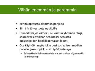 • Kehitä opetusta aiemman pohjalta
• Siirrä lisää vastuuta oppijoille
• Esimerkiksi jos viimeksi oli kurssin yhteinen blogi,
seuraavaksi voidaan sen lisäksi perustaa
opiskelijoiden henkilökohtaiset blogit
• Ota käyttöön myös jokin uusi sosiaalisen median
palvelu, joka sopii kurssin työskentelyyn
– Esimerkiksi miellekarttaohjelma, sosiaaliset kirjanmerkit
tai mikroblogi
Vähän enemmän ja paremmin
 
