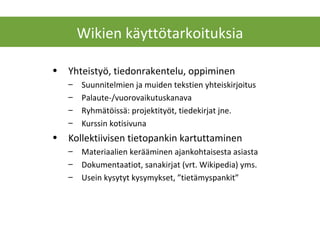 • Yhteistyö, tiedonrakentelu, oppiminen
– Suunnitelmien ja muiden tekstien yhteiskirjoitus
– Palaute-/vuorovaikutuskanava
– Ryhmätöissä: projektityöt, tiedekirjat jne.
– Kurssin kotisivuna
• Kollektiivisen tietopankin kartuttaminen
– Materiaalien kerääminen ajankohtaisesta asiasta
– Dokumentaatiot, sanakirjat (vrt. Wikipedia) yms.
– Usein kysytyt kysymykset, ”tietämyspankit”
Wikien käyttötarkoituksia
 