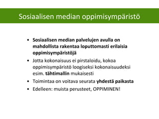 • Sosiaalisen median palvelujen avulla on
mahdollista rakentaa loputtomasti erilaisia
oppimisympäristöjä
• Jotta kokonaisuus ei pirstaloidu, kokoa
oppimisympäristö loogiseksi kokonaisuudeksi
esim. tähtimallin mukaisesti
• Toimintaa on voitava seurata yhdestä paikasta
• Edelleen: muista perusteet, OPPIMINEN!
Sosiaalisen median oppimisympäristö
 