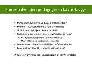 • Minkälaisen työskentelyn palvelu mahdollistaa?
• Ryhmien muodostaminen ja ryhmätoiminnot
• Yksittäisten käyttäjien välinen viestintä
• Sisältöjen ja toimintojen liitettävyys”sisään” ja ”ulos”
– RSS-syötteet (eroja myös syötteiden sisällöissä)
– Muut liittämis- ja upotusmahdollisuudet
• Seurattavuus: olennainen sisältö vs. informaatiotulva
• Palvelun käyttöönotto – nopeaa vai hankalaa?
 Palvelun ominaisuudet vs. pedagoginen käyttötarkoitus
Some-palvelujen pedagoginen käytettävyys
 