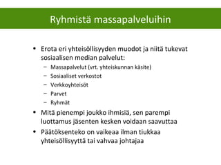 • Erota eri yhteisöllisyyden muodot ja niitä tukevat
sosiaalisen median palvelut:
– Massapalvelut (vrt. yhteiskunnan käsite)
– Sosiaaliset verkostot
– Verkkoyhteisöt
– Parvet
– Ryhmät
• Mitä pienempi joukko ihmisiä, sen parempi
luottamus jäsenten kesken voidaan saavuttaa
• Päätöksenteko on vaikeaa ilman tiukkaa
yhteisöllisyyttä tai vahvaa johtajaa
Ryhmistä massapalveluihin
 