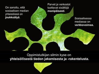 On sanottu, että
sosiaalisen median
yhteisöissä on
joukkoälyä.
Oppimistutkijan silmin kyse on
yhteisöllisestä tiedon jakamisesta ja -rakentelusta.
Parvet ja verkostot
tuottavat sisältöjä
monipäisesti.
Sosiaalisessa
mediassa on
verkkovoimaa.
 