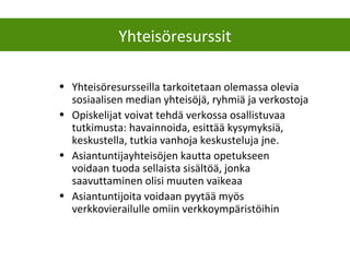 • Yhteisöresursseilla tarkoitetaan olemassa olevia
sosiaalisen median yhteisöjä, ryhmiä ja verkostoja
• Opiskelijat voivat tehdä verkossa osallistuvaa
tutkimusta: havainnoida, esittää kysymyksiä,
keskustella, tutkia vanhoja keskusteluja jne.
• Asiantuntijayhteisöjen kautta opetukseen
voidaan tuoda sellaista sisältöä, jonka
saavuttaminen olisi muuten vaikeaa
• Asiantuntijoita voidaan pyytää myös
verkkovierailulle omiin verkkoympäristöihin
Yhteisöresurssit
 