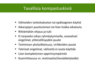 Tavallisia kompastuskiviä
• Välineiden tarkoitukseton tai epälooginen käyttö
• Aikarajojen puuttuminen tai liian tiukka aikataulu
• Riittämätön ohjaus ja tuki
• Ei tarpeeksi aikaa ryhmäytymiselle, sosiaaliset
ongelmat, yhteisöllisyyden puute
• Toiminnan yksitoikkoisuus, virikkeiden puute
• Tekniset ongelmat, välineitä ei osata käyttää
• Liian kompleksinen oppimisympäristö
• Kuormittavuus vs. motivaatio/itsesäätelytaidot
 