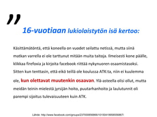 16-vuotiaan lukiolaistytön isä kertoo:
Käsittämätöntä, että koneella on vuodet seilattu netissä, mutta siinä
matkan varrella ei ole tarttunut mitään muita taitoja. Ilmeisesti kone päälle,
klikkaa firefoxia ja kirjoita facebook riittää nykynuoren osaamistasoksi.
Sitten kun tenttasin, että eikö teillä ole koulussa ATK:ta, niin ei kuulemma
ole, kun olettavat muutenkin osaavan. Ylä-asteella olisi ollut, mutta
meidän teinin mielestä jyrsijän hoito, puutarhanhoito ja laulutunnit oli
parempi sijoitus tulevaisuuteen kuin ATK.
Lähde: http://www.facebook.com/groups/237930856866/10150419958556867/
”
 
