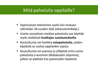 • Sopimuksen tekeminen vaatii lain mukaan
vähintään 18 vuoden ikää (oikeustoimikelp.).
• Useita sosiaalisen median palveluita saa käyttää
myös alaikäiset huoltajan suostumuksella.
• Koulu/kunta voi hankkia ostopalveluita, joiden
käytöstä se vastaa oppilaiden sijasta.
• Koulu/kunta voi asentaa ja ylläpitää omia some-
palveluita (=avoimen lähdekoodin ohjelmia),
jolloin se päättää itse palveluiden käytöstä.
Mitä palveluita oppilaille?
 