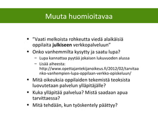 • ”Vaati melkoista rohkeutta viedä alaikäisiä
oppilaita julkiseen verkkopalveluun”
• Onko vanhemmilta kysytty ja saatu lupa?
– Lupa kannattaa pyytää jokaisen lukuvuoden alussa
– Lisää aiheesta:
http://www.opettajantekijanoikeus.fi/2012/02/tarvitaa
nko-vanhempien-lupa-oppilaan-verkko-opiskeluun/
• Mitä oikeuksia oppilaiden tekemistä teoksista
luovutetaan palvelun ylläpitäjälle?
• Kuka ylläpitää palvelua? Mistä saadaan apua
tarvittaessa?
• Mitä tehdään, kun työskentely päättyy?
Muuta huomioitavaa
 