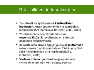 Yhteisöllinen tiedonrakentelu
• Tavoitteellista työskentelyä käsitteellisten
luomusten, kuten suunnitelmien ja teorioiden,
luomiseksi. (Scardamalia & Bereiter, 2003, 2005)
• Yhteisöllinen tiedonrakentaminen on
ongelmalähtöistä: tavoitteena on yhteisen
ongelman ratkaiseminen.
• Keskustelujen aikana oppijat joutuvat selittämään
(ulkoistamaan) omia ajatuksiaan. Tästä on hyötyä
sekä heille itselleen että muille oppijoille.
(Lehtinen, 2003)
• Vastavuoroinen opettaminen ja oppiminen:
ryhmä on enemmän kuin osiensa summa.
 
