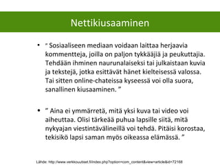 • ” Sosiaaliseen mediaan voidaan laittaa herjaavia
kommentteja, joilla on paljon tykkääjiä ja peukuttajia.
Tehdään ihminen naurunalaiseksi tai julkaistaan kuvia
ja tekstejä, jotka esittävät hänet kielteisessä valossa.
Tai sitten online-chateissa kyseessä voi olla suora,
sanallinen kiusaaminen. ”
• ” Aina ei ymmärretä, mitä yksi kuva tai video voi
aiheuttaa. Olisi tärkeää puhua lapsille siitä, mitä
nykyajan viestintävälineillä voi tehdä. Pitäisi korostaa,
tekisikö lapsi saman myös oikeassa elämässä. ”
Nettikiusaaminen
Lähde: http://www.verkkouutiset.fi/index.php?option=com_content&view=article&id=72168
 