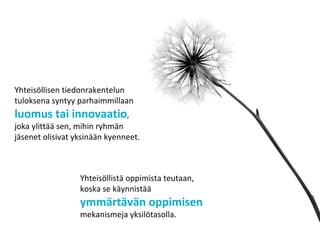 Yhteisöllisen tiedonrakentelun
tuloksena syntyy parhaimmillaan
luomus tai innovaatio,
joka ylittää sen, mihin ryhmän
jäsenet olisivat yksinään kyenneet.
Yhteisöllistä oppimista teutaan,
koska se käynnistää
ymmärtävän oppimisen
mekanismeja yksilötasolla.
 