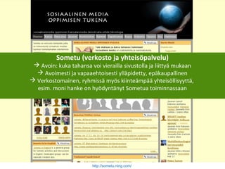 Sometu (verkosto ja yhteisöpalvelu)
 Avoin: kuka tahansa voi vierailla sivustolla ja liittyä mukaan
 Avoimesti ja vapaaehtoisesti ylläpidetty, epäkaupallinen
 Verkostomainen, ryhmissä myös kiinteämpää yhteisöllisyyttä,
esim. moni hanke on hyödyntänyt Sometua toiminnassaan
http://sometu.ning.com/
 
