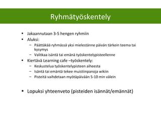 Ryhmätyöskentely
• Jakaannutaan 3-5 hengen ryhmiin
• Aluksi:
– Päättäkää ryhmässä yksi mielestänne päivän tärkein teema tai
kysymys
– Valitkaa isäntä tai emänä työskentelypisteellenne
• Kiertävä Learning cafe –työskentely:
– Keskustelua työskentelypisteen aiheesta
– Isäntä tai emäntä tekee muistiinpanoja wikiin
– Pisteitä vaihdetaan myötäpäivään 5-10 min välein
• Lopuksi yhteenveto (pisteiden isännät/emännät)
 