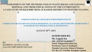 ASSESSMENT OF THE METHODS USED IN WASTE ROCKS AND TAILINGS
DISPOSALAND THEIR IMPLICATIONS ON THE ENVIRONMENT:
A CASE STUDY OF KILEMBE MINE AT KASESE DISTRICT IN WESTERN UGANDA
A PRESENTATION ON A RESEARCH THESIS PRESENTED TO
SCHOOL OF SCIENCES DPT OF NATURAL RESOURCES, AS A FULFILLMENT FOR THE AWARD OF BSC’S
IN PETROLEUM & MINERALS MGT & TECHNOLOGY
AUGUST 20TH, 2015
BY
KUORWEL NGANG JACOB
AUG/2013/BPLMM/B11865/DAY
SUPERVISED BY:
Mr. Lugaizi Isa
Tell: +256703/714-022034
Email: isalugayizi@yahoo.com
Petroleum Course Coordinator.
Nkumba University, School of Sciences
P.O. Box 237, Entebbe, Kampala, Uganda.
 