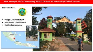 One example: CBT – Community BASED Tourism + Community BENEFIT tourism
The destination:
 Village: Labuhan Ratu IX
 Sub District: Labuhan Ratu
 District: East Lampung
 