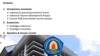 Contents:
1. Introductory comments:
 Indonesia’s promising economic future
 Indonesia Tourism Development Project
 Current ADB Cross-border tourism project
2. Ecotourism:
 Ecolodges Indonesia
 Ecolodge in Australia
3. Questions & Answer session
 
