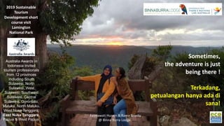 Fatmawati Husein & Rama Brierty
@ Binna Burra Lodge.
Australia Awards in
Indonesia invited
tourism professionals
from 12 provinces
including South
Sulawesi, North
Sulawesi, West
Sulawesi, Southeast
Sulawesi, Central
Sulawesi, Gorontalo,
Maluku, North Maluku,
West Nusa Tenggara,
East Nusa Tenggara,
Papua & West Papua.
2019 Sustainable
Tourism
Development short
course visit
Lamington
National Park
Sometimes,
the adventure is just
being there !
Terkadang,
petualangan hanya ada di
sana!
 