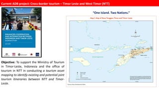 “One Island. Two Nations.”
Objective: To support the Ministry of Tourism
in Timor-Leste, Indonesia and the office of
tourism in NTT in conducting a tourism asset
mapping to identify existing and potential joint
tourism itineraries between NTT and Timor-
Leste.
Current ADB project: Cross-border tourism – Timor Leste and West Timor (NTT)
 