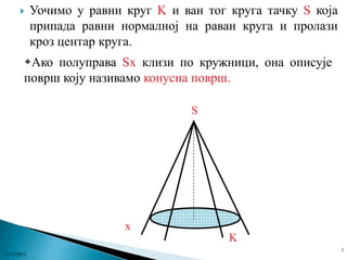 

Уочимо у равни круг K и ван тог круга тачку S која
припада равни нормалној на раван круга и пролази
кроз центар круга.

Ако полуправа Sx клизи по кружници, она описује
површ коју називамо конусна површ.
S

x
K
3
11/17/2013

 