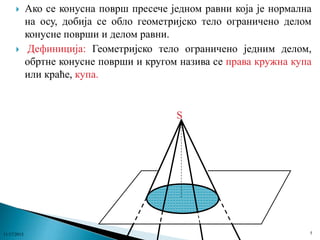 



Ако се конусна површ пресече једном равни која је нормална
на осу, добија се обло геометријско тело ограничено делом
конусне површи и делом равни.
Дефиниција: Геометријско тело ограничено једним делом,
обртне конусне површи и кругом назива се права кружна купа
или краће, купа.

S

11/17/2013

5

 