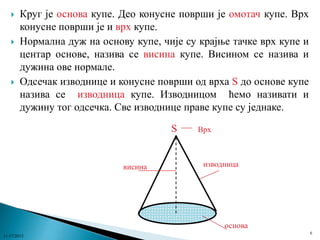 





Круг је основа купе. Део конусне површи је омотач купе. Врх
конусне површи је и врх купе.
Нормална дуж на основу купе, чије су крајње тачке врх купе и
центар основе, назива се висина купе. Висином се назива и
дужина ове нормале.
Одсечак изводнице и конусне површи од врха S до основе купе
назива се изводница купе. Изводницом ћемо називати и
дужину тог одсечка. Све изводнице праве купе су једнаке.
S

висина

Врх

изводница

основа
11/17/2013

6

 