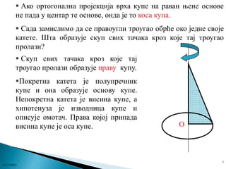  Ако ортогонална пројекција врха купе на раван њене основе
не пада у центар те основе, онда је то коса купа.
 Сада замислимо да се правоугли троугао обрће око једне своје
катете. Шта образује скуп свих тачака кроз које тај троугао
пролази?
 Скуп свих тачака кроз које тај
троугао пролази образује праву купу.
Покретна катета је полупречник
купе и она образује основу купе.
Непокретна катета је висина купе, а
хипотенуза је изводница купе и
описује омотач. Права којој припада
висина купе је оса купе.

11/17/2013

O

7

 