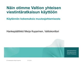 Näin otimme Valtion yhteisen
viestintäratkaisun käyttöön
Käytännön kokemuksia muutosjohtamisesta



Hankepäällikkö Merja Kuparinen, Valtiokonttori




VIP-asiakaspäivä, Merja Kuparinen   9.10.2012
 