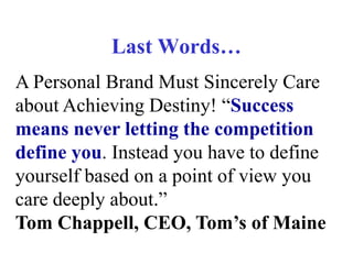 Last Words…
A Personal Brand Must Sincerely Care
about Achieving Destiny! “Success
means never letting the competition
define you. Instead you have to define
yourself based on a point of view you
care deeply about.”
Tom Chappell, CEO, Tom’s of Maine

 