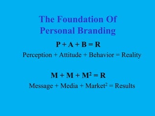 The Foundation Of
Personal Branding
P+A+ B = R
Perception + Attitude + Behavior = Reality

M + M + M2 = R
Message + Media + Market2 = Results

 