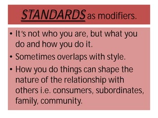 STANDARDS as modifiers.
• It’s not who you are, but what you
do and how you do it.
• Sometimes overlaps with style.
• How you do things can shape the
nature of the relationship with
others i.e. consumers, subordinates,
family, community.

 