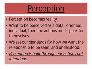 Perception
• Perception becomes reality.
• Want to be perceived as a detail oriented
individual, then the actions must speak for
themselves.
• We set our standards for how we want the
relationship to be seen, and understood.
• Perception is built through our actions not
intentions.

 