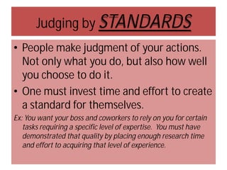 Judging by STANDARDS
• People make judgment of your actions.
Not only what you do, but also how well
you choose to do it.
• One must invest time and effort to create
a standard for themselves.
Ex: You want your boss and coworkers to rely on you for certain
tasks requiring a specific level of expertise. You must have
demonstrated that quality by placing enough research time
and effort to acquiring that level of experience.

 