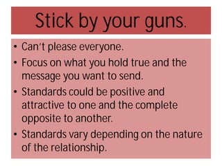 Stick by your guns.
• Can’t please everyone.
• Focus on what you hold true and the
message you want to send.
• Standards could be positive and
attractive to one and the complete
opposite to another.
• Standards vary depending on the nature
of the relationship.

 