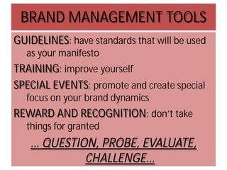 BRAND MANAGEMENT TOOLS
GUIDELINES: have standards that will be used
as your manifesto

TRAINING: improve yourself
SPECIAL EVENTS: promote and create special
focus on your brand dynamics

REWARD AND RECOGNITION: don’t take
things for granted

… QUESTION, PROBE, EVALUATE,
CHALLENGE…

 