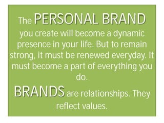 PERSONAL BRAND

The
you create will become a dynamic
presence in your life. But to remain
strong, it must be renewed everyday. It
must become a part of everything you
do.

BRANDS are relationships. They
reflect values.

 