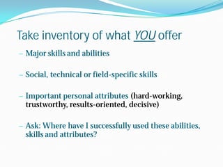Take inventory of what YOU offer
— Major skills and abilities
— Social, technical or field-specific skills
— Important personal attributes (hard-working,

trustworthy, results-oriented, decisive)

— Ask: Where have I successfully used these abilities,

skills and attributes?

 