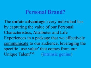 Personal Brand?
The unfair advantage every individual has
by capturing the value of our Personal
Characteristics, Attributes and Life
Experiences in a package that we effectively
communicate to our audience, leveraging the
specific ‘use value’ that comes from our
Unique TalentTM. (intrinsic genius)

 