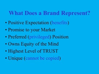 What Does a Brand Represent?
• Positive Expectation (benefits)
• Promise to your Market
• Preferred (privileged) Position
• Owns Equity of the Mind
• Highest Level of TRUST
• Unique (cannot be copied)

 