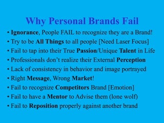 Why Personal Brands Fail
• Ignorance, People FAIL to recognize they are a Brand!
• Try to be All Things to all people [Need Laser Focus]
• Fail to tap into their True Passion/Unique Talent in Life
• Professionals don’t realize their External Perception
• Lack of consistency in behavior and image portrayed
• Right Message, Wrong Market!
• Fail to recognize Competitors Brand [Emotion]
• Fail to have a Mentor to Advise them (lone wolf)
• Fail to Reposition properly against another brand

 