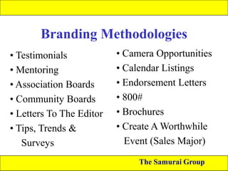 Branding Methodologies
• Testimonials
• Mentoring
• Association Boards
• Community Boards
• Letters To The Editor
• Tips, Trends &
Surveys

• Camera Opportunities
• Calendar Listings
• Endorsement Letters
• 800#
• Brochures
• Create A Worthwhile
Event (Sales Major)
The Samurai Group

 