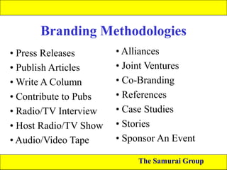 Branding Methodologies
• Press Releases
• Publish Articles
• Write A Column
• Contribute to Pubs
• Radio/TV Interview
• Host Radio/TV Show
• Audio/Video Tape

• Alliances
• Joint Ventures
• Co-Branding
• References
• Case Studies
• Stories
• Sponsor An Event
The Samurai Group

 
