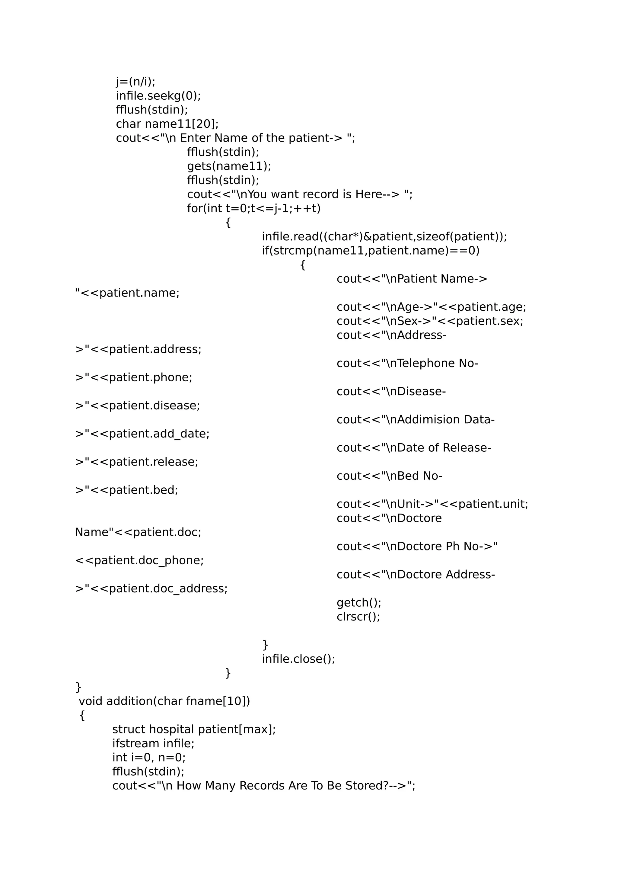 j=(n/i);
infile.seekg(0);
fflush(stdin);
char name11[20];
cout<<"n Enter Name of the patient-> ";
fflush(stdin);
gets(name11);
fflush(stdin);
cout<<"nYou want record is Here--> ";
for(int t=0;t<=j-1;++t)
{
infile.read((char*)&patient,sizeof(patient));
if(strcmp(name11,patient.name)==0)
{
cout<<"nPatient Name->
"<<patient.name;
cout<<"nAge->"<<patient.age;
cout<<"nSex->"<<patient.sex;
cout<<"nAddress-
>"<<patient.address;
cout<<"nTelephone No-
>"<<patient.phone;
cout<<"nDisease-
>"<<patient.disease;
cout<<"nAddimision Data-
>"<<patient.add_date;
cout<<"nDate of Release-
>"<<patient.release;
cout<<"nBed No-
>"<<patient.bed;
cout<<"nUnit->"<<patient.unit;
cout<<"nDoctore
Name"<<patient.doc;
cout<<"nDoctore Ph No->"
<<patient.doc_phone;
cout<<"nDoctore Address-
>"<<patient.doc_address;
getch();
clrscr();
}
infile.close();
}
}
void addition(char fname[10])
{
struct hospital patient[max];
ifstream infile;
int i=0, n=0;
fflush(stdin);
cout<<"n How Many Records Are To Be Stored?-->";
 