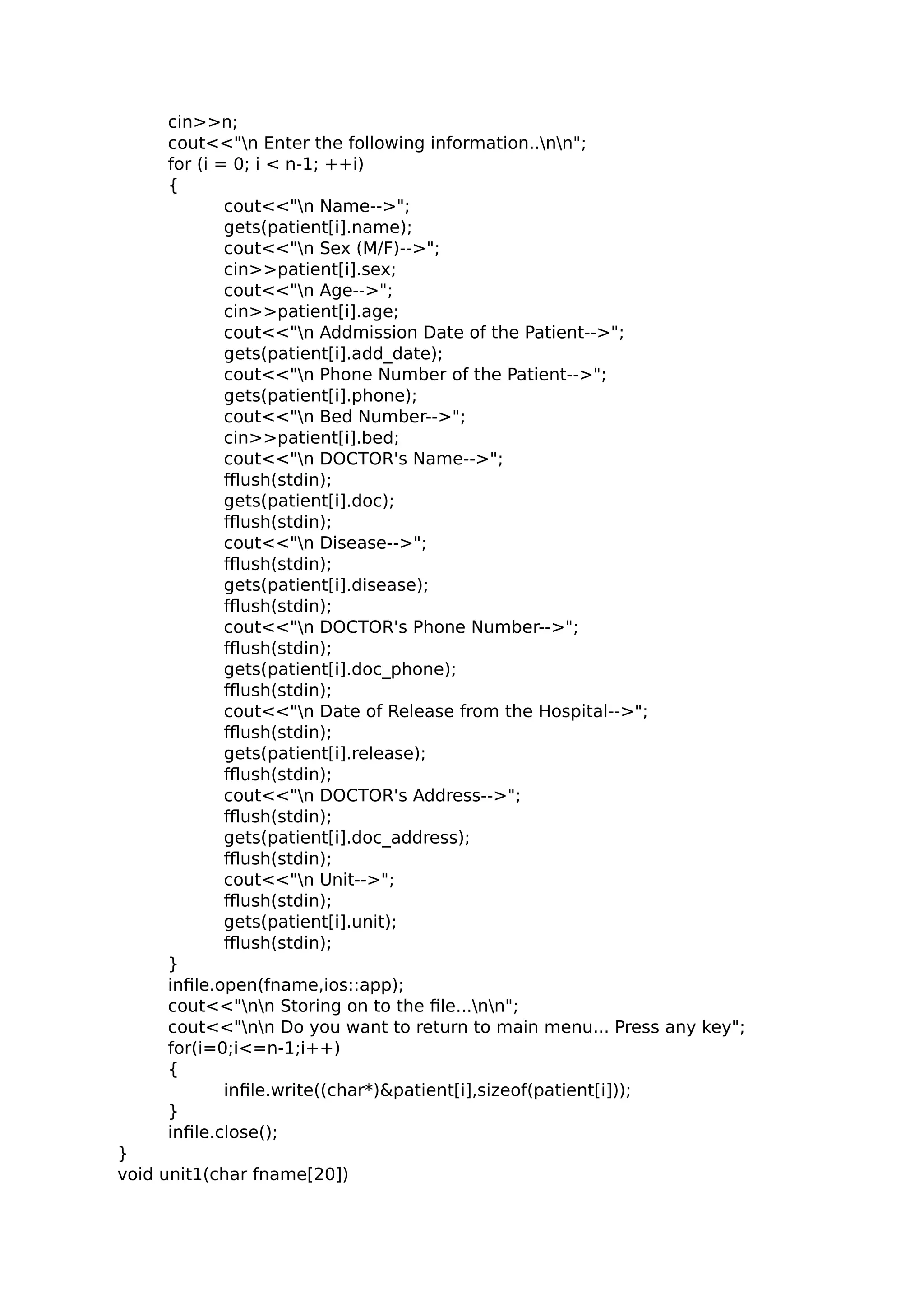 cin>>n;
cout<<"n Enter the following information..nn";
for (i = 0; i < n-1; ++i)
{
cout<<"n Name-->";
gets(patient[i].name);
cout<<"n Sex (M/F)-->";
cin>>patient[i].sex;
cout<<"n Age-->";
cin>>patient[i].age;
cout<<"n Addmission Date of the Patient-->";
gets(patient[i].add_date);
cout<<"n Phone Number of the Patient-->";
gets(patient[i].phone);
cout<<"n Bed Number-->";
cin>>patient[i].bed;
cout<<"n DOCTOR's Name-->";
fflush(stdin);
gets(patient[i].doc);
fflush(stdin);
cout<<"n Disease-->";
fflush(stdin);
gets(patient[i].disease);
fflush(stdin);
cout<<"n DOCTOR's Phone Number-->";
fflush(stdin);
gets(patient[i].doc_phone);
fflush(stdin);
cout<<"n Date of Release from the Hospital-->";
fflush(stdin);
gets(patient[i].release);
fflush(stdin);
cout<<"n DOCTOR's Address-->";
fflush(stdin);
gets(patient[i].doc_address);
fflush(stdin);
cout<<"n Unit-->";
fflush(stdin);
gets(patient[i].unit);
fflush(stdin);
}
infile.open(fname,ios::app);
cout<<"nn Storing on to the file...nn";
cout<<"nn Do you want to return to main menu... Press any key";
for(i=0;i<=n-1;i++)
{
infile.write((char*)&patient[i],sizeof(patient[i]));
}
infile.close();
}
void unit1(char fname[20])
 