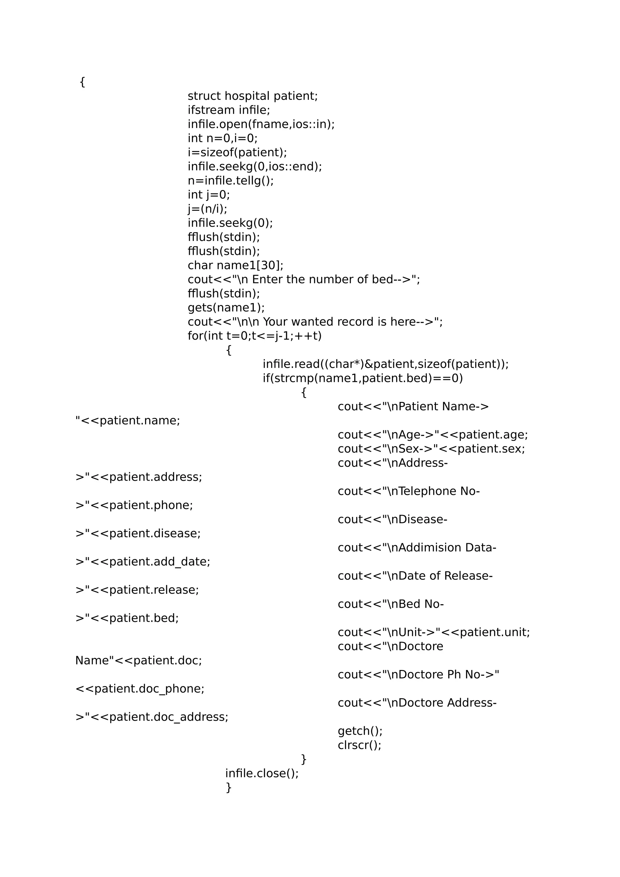 {
struct hospital patient;
ifstream infile;
infile.open(fname,ios::in);
int n=0,i=0;
i=sizeof(patient);
infile.seekg(0,ios::end);
n=infile.tellg();
int j=0;
j=(n/i);
infile.seekg(0);
fflush(stdin);
fflush(stdin);
char name1[30];
cout<<"n Enter the number of bed-->";
fflush(stdin);
gets(name1);
cout<<"nn Your wanted record is here-->";
for(int t=0;t<=j-1;++t)
{
infile.read((char*)&patient,sizeof(patient));
if(strcmp(name1,patient.bed)==0)
{
cout<<"nPatient Name->
"<<patient.name;
cout<<"nAge->"<<patient.age;
cout<<"nSex->"<<patient.sex;
cout<<"nAddress-
>"<<patient.address;
cout<<"nTelephone No-
>"<<patient.phone;
cout<<"nDisease-
>"<<patient.disease;
cout<<"nAddimision Data-
>"<<patient.add_date;
cout<<"nDate of Release-
>"<<patient.release;
cout<<"nBed No-
>"<<patient.bed;
cout<<"nUnit->"<<patient.unit;
cout<<"nDoctore
Name"<<patient.doc;
cout<<"nDoctore Ph No->"
<<patient.doc_phone;
cout<<"nDoctore Address-
>"<<patient.doc_address;
getch();
clrscr();
}
infile.close();
}
 