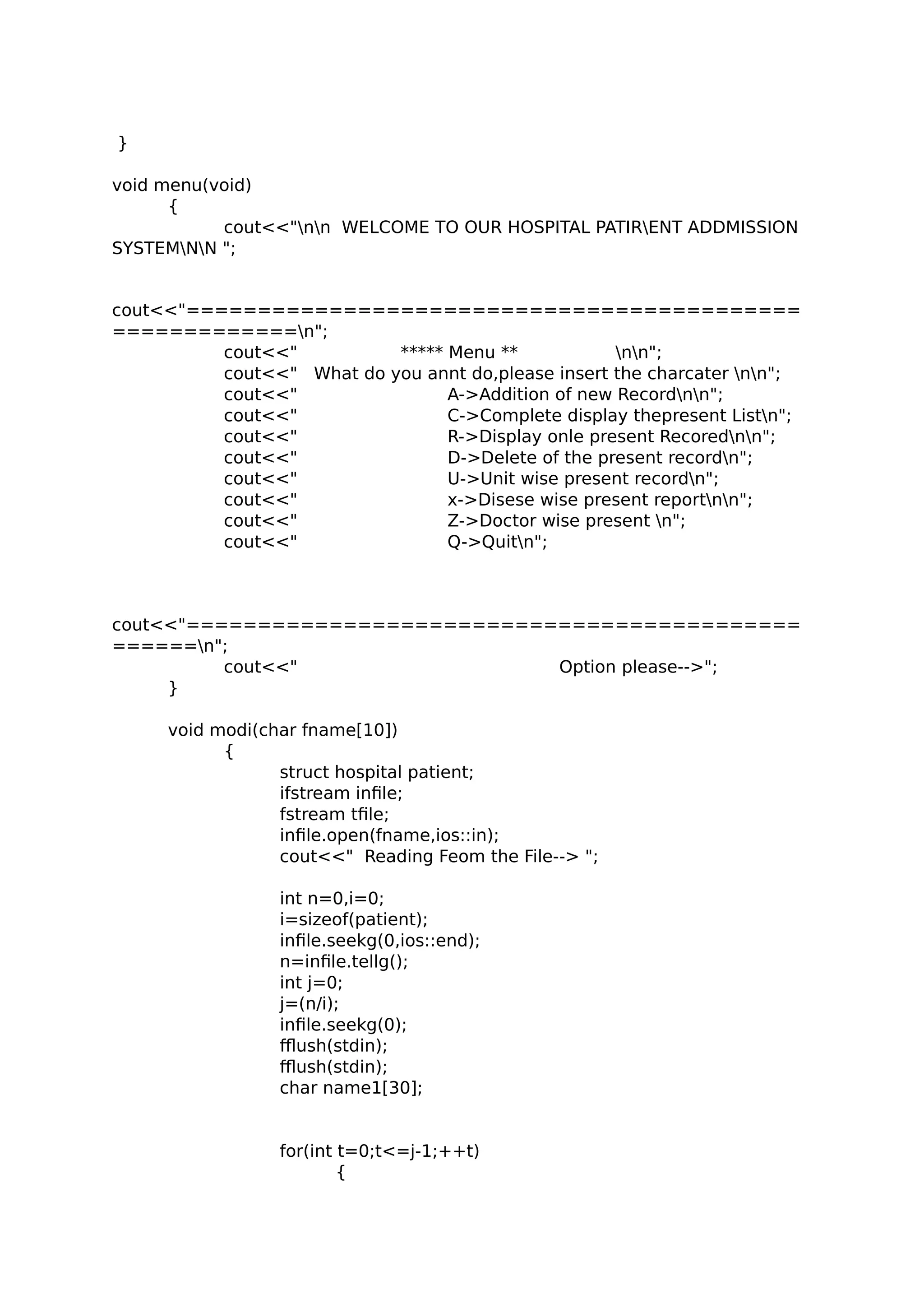 }
void menu(void)
{
cout<<"nn WELCOME TO OUR HOSPITAL PATIRENT ADDMISSION
SYSTEMNN ";
cout<<"===========================================
=============n";
cout<<" ***** Menu ** nn";
cout<<" What do you annt do,please insert the charcater nn";
cout<<" A->Addition of new Recordnn";
cout<<" C->Complete display thepresent Listn";
cout<<" R->Display onle present Recorednn";
cout<<" D->Delete of the present recordn";
cout<<" U->Unit wise present recordn";
cout<<" x->Disese wise present reportnn";
cout<<" Z->Doctor wise present n";
cout<<" Q->Quitn";
cout<<"===========================================
======n";
cout<<" Option please-->";
}
void modi(char fname[10])
{
struct hospital patient;
ifstream infile;
fstream tfile;
infile.open(fname,ios::in);
cout<<" Reading Feom the File--> ";
int n=0,i=0;
i=sizeof(patient);
infile.seekg(0,ios::end);
n=infile.tellg();
int j=0;
j=(n/i);
infile.seekg(0);
fflush(stdin);
fflush(stdin);
char name1[30];
for(int t=0;t<=j-1;++t)
{
 