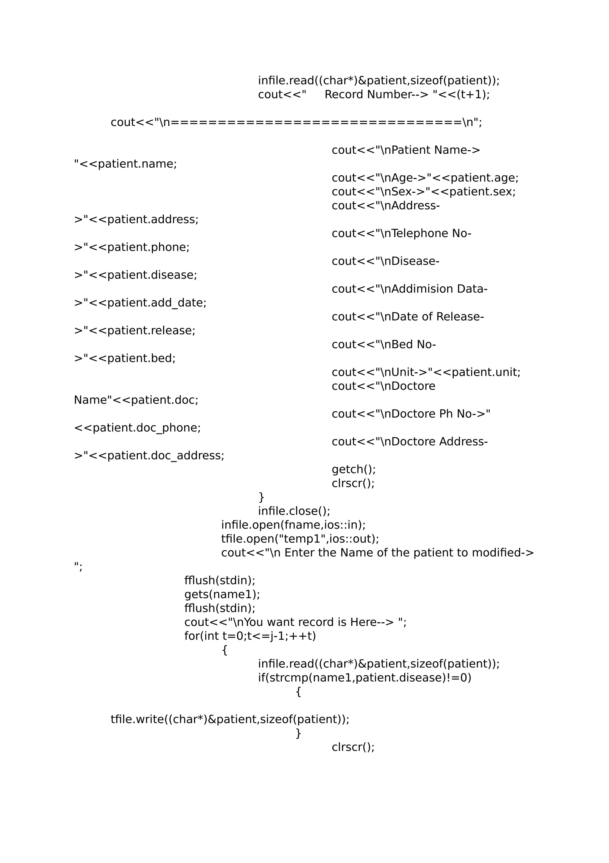infile.read((char*)&patient,sizeof(patient));
cout<<" Record Number--> "<<(t+1);
cout<<"n===============================n";
cout<<"nPatient Name->
"<<patient.name;
cout<<"nAge->"<<patient.age;
cout<<"nSex->"<<patient.sex;
cout<<"nAddress-
>"<<patient.address;
cout<<"nTelephone No-
>"<<patient.phone;
cout<<"nDisease-
>"<<patient.disease;
cout<<"nAddimision Data-
>"<<patient.add_date;
cout<<"nDate of Release-
>"<<patient.release;
cout<<"nBed No-
>"<<patient.bed;
cout<<"nUnit->"<<patient.unit;
cout<<"nDoctore
Name"<<patient.doc;
cout<<"nDoctore Ph No->"
<<patient.doc_phone;
cout<<"nDoctore Address-
>"<<patient.doc_address;
getch();
clrscr();
}
infile.close();
infile.open(fname,ios::in);
tfile.open("temp1",ios::out);
cout<<"n Enter the Name of the patient to modified->
";
fflush(stdin);
gets(name1);
fflush(stdin);
cout<<"nYou want record is Here--> ";
for(int t=0;t<=j-1;++t)
{
infile.read((char*)&patient,sizeof(patient));
if(strcmp(name1,patient.disease)!=0)
{
tfile.write((char*)&patient,sizeof(patient));
}
clrscr();
 